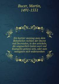 Ein kurtzer ausszug auss dem Bebstlichen rechten der Decret vnd Decretalen, in den artickeln, die ungeuerlich Gottes wort vnd Euangelio gemess sein, oder zum wenigsten nich widerstreben