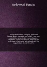 Catalogue de cames, intaglios, medailles, bustes, petites statues et bas-reliefs : avec une description gnrale des vases, et autres ornements d`aprs les antiques, fabriqus par Wedgwood et Bentley et qui se vendent leur magazin dans Greek-Street, So