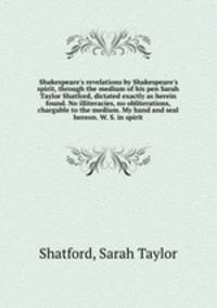 Shakespeare`s revelations by Shakespeare`s spirit, through the medium of his pen Sarah Taylor Shatford, dictated exactly as herein found. No illiteracies, no obliterations, chargable to the medium. My hand and seal hereon. W. S. in spirit