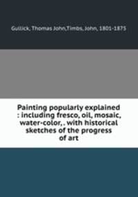 Painting popularly explained : including fresco, oil, mosaic, water-color, . with historical sketches of the progress of art