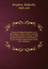 Il riposo di Raffaello Borghini, in cvi della pittvra, e della scultura si fauella, de` piu illustri pittori, e scultori, e delle piu famose opere loro si fa mentione; e le cose principali appartenenti dette arti s`insegnano