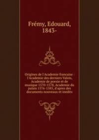 Origines de l`Academie francaise : l`Academie des derniers Valois, Academie de poesie et de musique 1570-1578, Academie du palais 1576-1585, d`apres des documents nouveaux et inedits