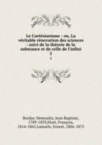 Le Cartsianisme : ou, La vritable rnovation des sciences : suivi de la thorie de la substance et de celle de l`infini. 2