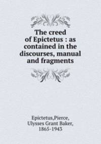 The creed of Epictetus : as contained in the discourses, manual and fragments