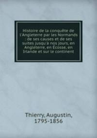 Histoire de la conqute de l`Angleterre par les Normands : de ses causes et de ses suites jusqu` nos jours, en Angleterre, en cosse, en Irlande et sur le continent