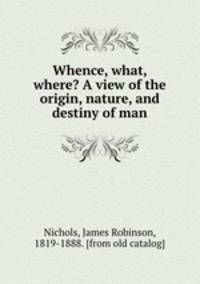 Whence, what, where? A view of the origin, nature, and destiny of man