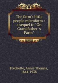The farm`s little people microform : a sequel to "On Grandfather` s Farm"