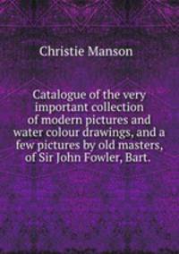 Catalogue of the very important collection of modern pictures and water colour drawings, and a few pictures by old masters, of Sir John Fowler, Bart.