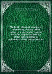 Medical & physical memoirs : containing, among other subjects, a particular enquiry into the origin and nature of the late pestilential epidemics of the United States