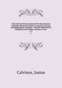 Ivsti Calvini Veteracastrensis Pro Sacrosancta Catholica Romana Ecclesia, proqvesva ad eam transmigratione apologia . Accessit Epistolarvm Catholicarvm eivsdem volvmen vnvm . 1-2