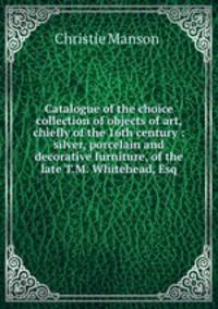Catalogue of the choice collection of objects of art, chiefly of the 16th century : silver, porcelain and decorative furniture, of the late T.M. Whitehead, Esq