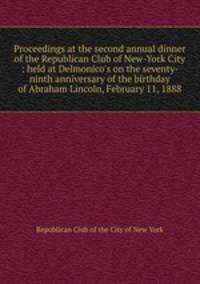 Proceedings at the second annual dinner of the Republican Club of New-York City : held at Delmonico`s on the seventy-ninth anniversary of the birthday of Abraham Lincoln, February 11, 1888