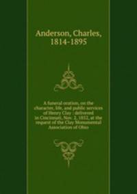 A funeral oration, on the character, life, and public services of Henry Clay : delivered in Cincinnati, Nov. 2, 1852, at the request of the Clay Monumental Association of Ohio