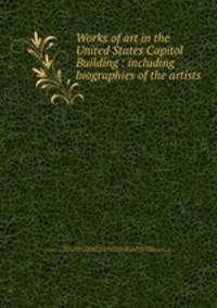 Works of art in the United States Capitol Building : including biographies of the artists