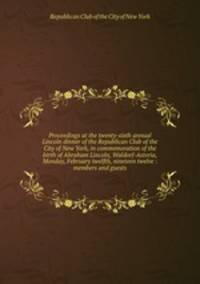 Proceedings at the twenty-sixth annual Lincoln dinner of the Republican Club of the City of New York, in commemoration of the birth of Abraham Lincoln, Waldorf-Astoria, Monday, February twelfth, nineteen twelve : members and guests