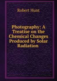 Photography: A Treatise on the Chemical Changes Produced by Solar Radiation .