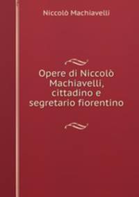 Opere di Niccol Machiavelli, cittadino e segretario fiorentino .