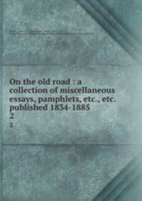 On the old road : a collection of miscellaneous essays, pamphlets, etc., etc. published 1834-1885. 2