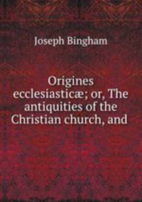 Origines ecclesiastic; or, The antiquities of the Christian church, and .