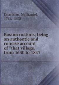 Boston notions; being an authentic and concise account of ``that village,`` from 1630 to 1847