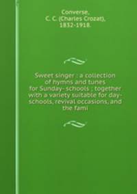 Sweet singer : a collection of hymns and tunes for Sunday- schools ; together with a variety suitable for day-schools, revival occasions, and the fami