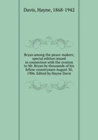 Bryan among the peace-makers; special edition issued in connection with the ovation to Mr. Bryan by thousands of his fellow-countrymen August 30, 1906. Edited by Hayne Davis