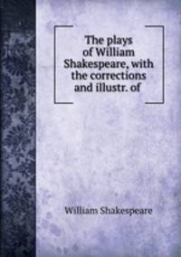 The plays of William Shakespeare, with the corrections and illustr. of .