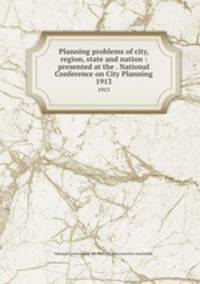 Planning problems of city, region, state and nation : presented at the . National Conference on City Planning. 1913
