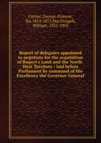 Report of delegates appointed to negotiate for the acquisition of Rupert`s Land and the North-West Territory : laid before Parliament by command of His Excellency the Governor General