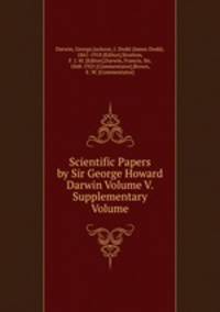 Scientific Papers by Sir George Howard Darwin Volume V. Supplementary Volume