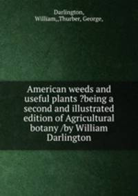 American weeds and useful plants ?being a second and illustrated edition of Agricultural botany /by William Darlington.