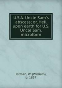 U.S.A. Uncle Sam`s abscess; or, Hell upon earth for U.S. Uncle Sam. microform