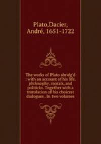 The works of Plato abridg`d : with an account of his life, philosophy, morals, and politicks. Together with a translation of his choicest dialogues . In two volumes