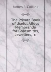 The Private Book of Useful Alloys & Memoranda for Goldsmiths, Jewellers, &c