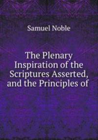 The Plenary Inspiration of the Scriptures Asserted, and the Principles of .