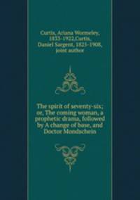 The spirit of seventy-six; or, The coming woman, a prophetic drama, followed by A change of base, and Doctor Mondschein