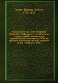 Researches in the south of Ireland, illustrative of the scenery, architectural remains, and the manners and superstitions of the peasantry. With an appendix, containing a private narrative of the rebellion of 1798