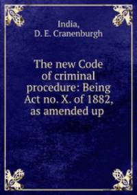 The new Code of criminal procedure: Being Act no. X. of 1882, as amended up .