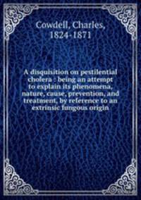 A disquisition on pestilential cholera : being an attempt to explain its phenomena, nature, cause, prevention, and treatment, by reference to an extrinsic fungous origin