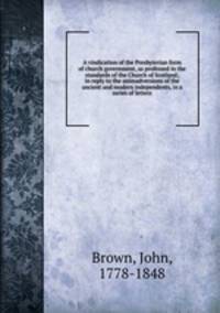 A vindication of the Presbyterian form of church government, as professed in the standards of the Church of Scotland; in reply to the animadversions of the ancient and modern independents, in a series of letters