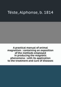 A practical manual of animal magnetism : containing an exposition of the methods employed in producing the magnetic phenomena : with its application to the treatment and cure of diseases