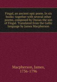 Fingal, an ancient epic poem. In six books: together with several other poems, composed by Ossian the son of Fingal. Translated from the Gallic language by James Macpherson