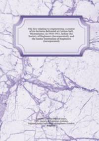 The law relating to engineering; a course of six lectures delivered at Caxton hall, Westminster, in 1910-1911, before the Society of Engineers (incorporated), and the Junior Institution of Engineers (incorporated)