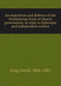 An exposition and defence of the Presbyterian form of church government, in reply to Episcopal and independent writers