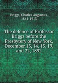 The defence of Professor Briggs before the Presbytery of New York, December 13, 14, 15, 19, and 22, 1892