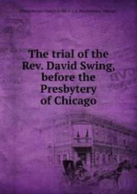 The trial of the Rev. David Swing, before the Presbytery of Chicago