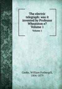 The electric telegraph: was it invented by Professor Wheatston e?. Volume 1