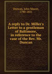 A reply to Dr. Miller`s Letter to a gentleman of Baltimore, in reference to the case of the Rev. Mr. Duncan