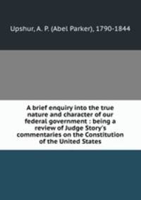 A brief enquiry into the true nature and character of our federal government : being a review of Judge Story`s commentaries on the Constitution of the United States