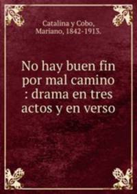 No hay buen fin por mal camino : drama en tres actos y en verso